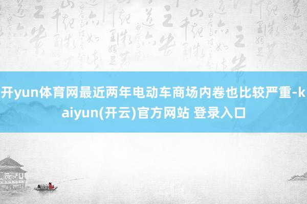 开yun体育网最近两年电动车商场内卷也比较严重-kaiyun(开云)官方网站 登录入口