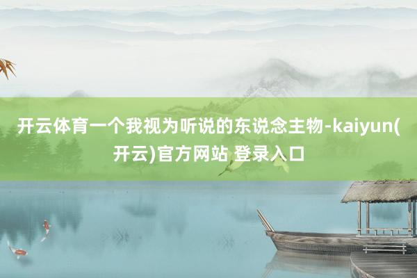 开云体育一个我视为听说的东说念主物-kaiyun(开云)官方网站 登录入口