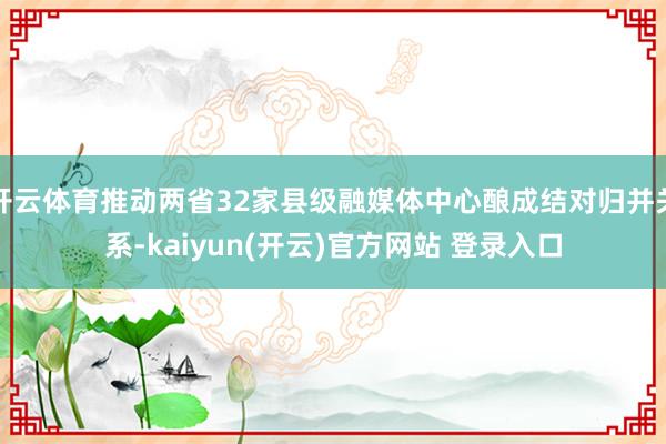 开云体育推动两省32家县级融媒体中心酿成结对归并关系-kaiyun(开云)官方网站 登录入口