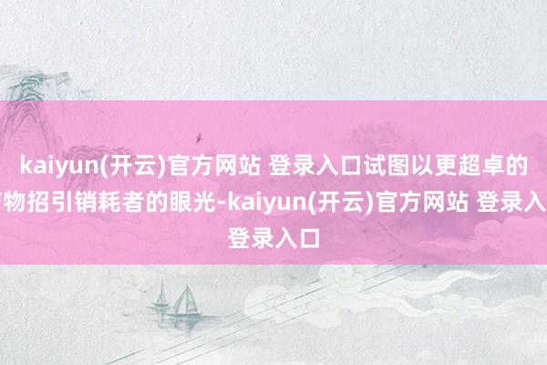 kaiyun(开云)官方网站 登录入口试图以更超卓的产物招引销耗者的眼光-kaiyun(开云)官方网站 登录入口