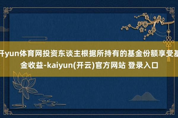 开yun体育网投资东谈主根据所持有的基金份额享受基金收益-kaiyun(开云)官方网站 登录入口