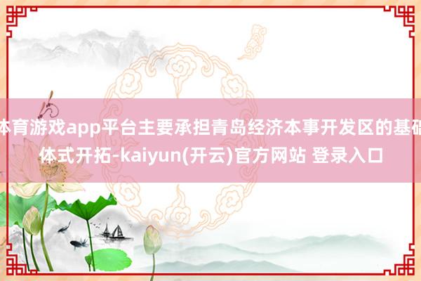 体育游戏app平台主要承担青岛经济本事开发区的基础体式开拓-kaiyun(开云)官方网站 登录入口