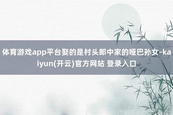 体育游戏app平台娶的是村头郎中家的哑巴孙女-kaiyun(开云)官方网站 登录入口