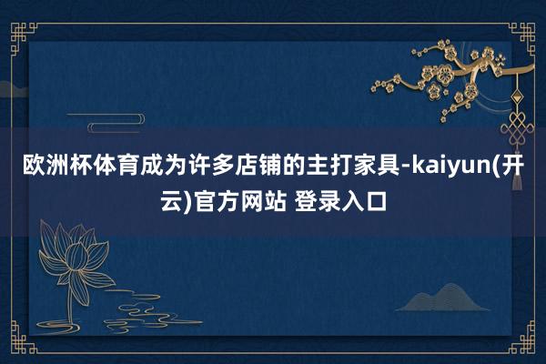 欧洲杯体育成为许多店铺的主打家具-kaiyun(开云)官方网站 登录入口