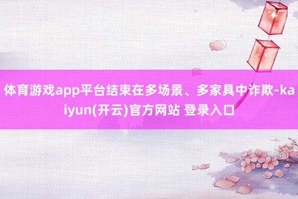 体育游戏app平台结束在多场景、多家具中诈欺-kaiyun(开云)官方网站 登录入口