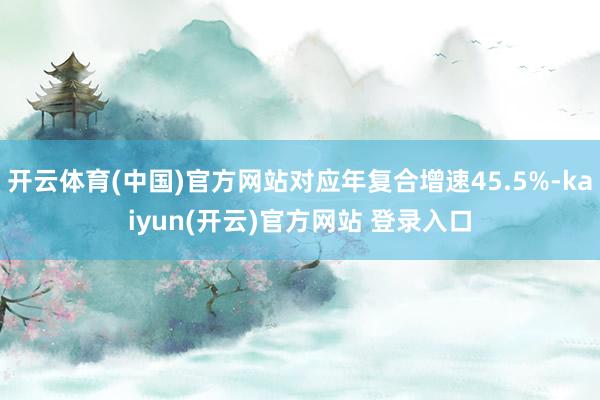 开云体育(中国)官方网站对应年复合增速45.5%-kaiyun(开云)官方网站 登录入口