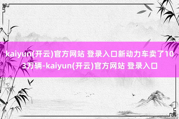 kaiyun(开云)官方网站 登录入口新动力车卖了103万辆-kaiyun(开云)官方网站 登录入口