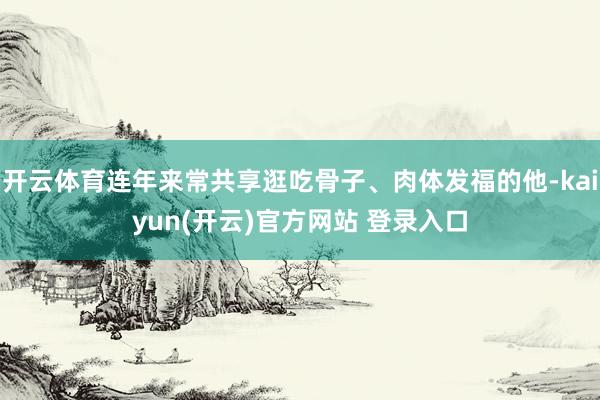 开云体育连年来常共享逛吃骨子、肉体发福的他-kaiyun(开云)官方网站 登录入口