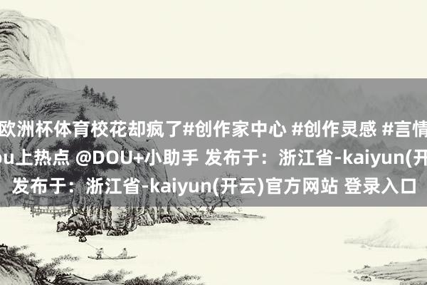 欧洲杯体育校花却疯了#创作家中心 #创作灵感 #言情 #顺眼演义保举 #dou上热点 @DOU+小助手 发布于：浙江省-kaiyun(开云)官方网站 登录入口