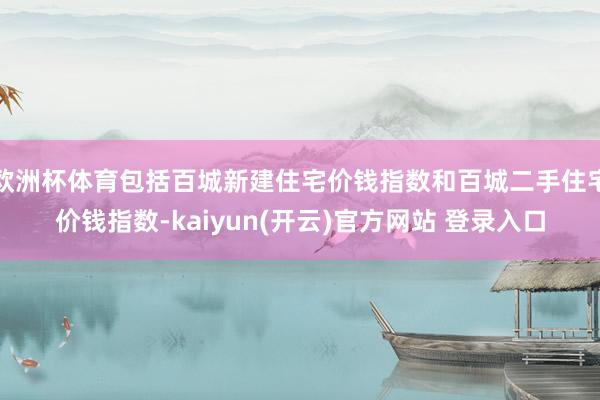 欧洲杯体育包括百城新建住宅价钱指数和百城二手住宅价钱指数-kaiyun(开云)官方网站 登录入口