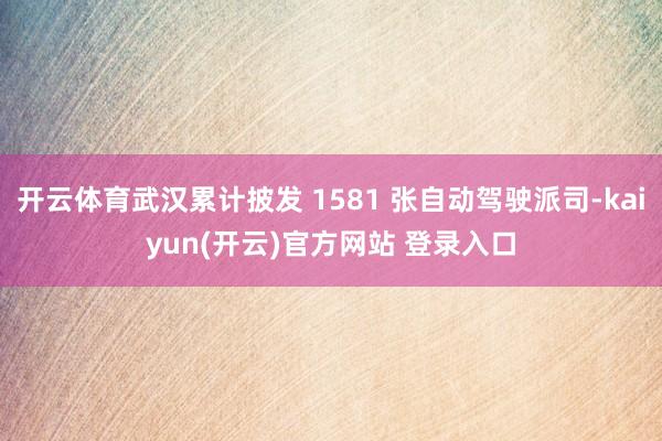 开云体育武汉累计披发 1581 张自动驾驶派司-kaiyun(开云)官方网站 登录入口