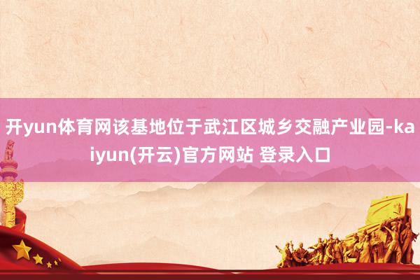 开yun体育网该基地位于武江区城乡交融产业园-kaiyun(开云)官方网站 登录入口