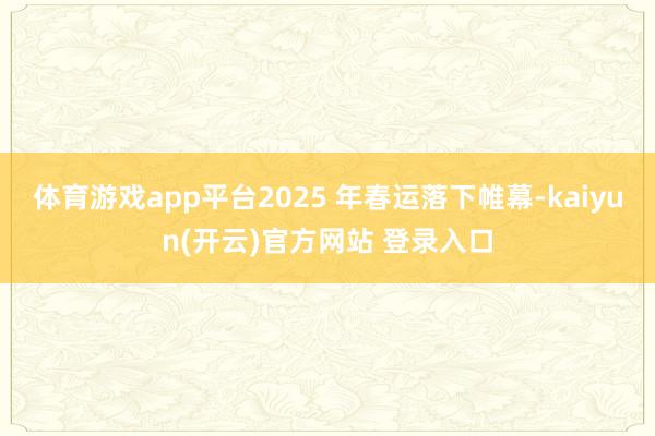体育游戏app平台2025 年春运落下帷幕-kaiyun(开云)官方网站 登录入口