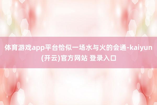 体育游戏app平台恰似一场水与火的会通-kaiyun(开云)官方网站 登录入口