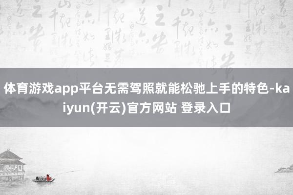 体育游戏app平台无需驾照就能松驰上手的特色-kaiyun(开云)官方网站 登录入口