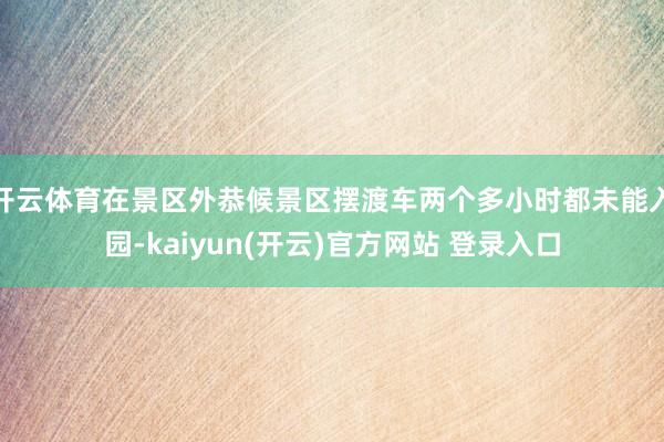 开云体育在景区外恭候景区摆渡车两个多小时都未能入园-kaiyun(开云)官方网站 登录入口