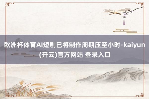欧洲杯体育AI短剧已将制作周期压至小时-kaiyun(开云)官方网站 登录入口