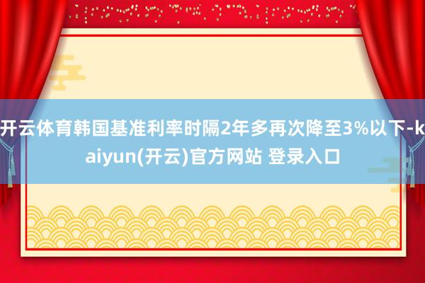 开云体育韩国基准利率时隔2年多再次降至3%以下-kaiyun(开云)官方网站 登录入口