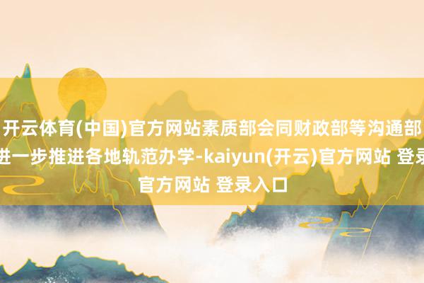 开云体育(中国)官方网站素质部会同财政部等沟通部门将进一步推进各地轨范办学-kaiyun(开云)官方网站 登录入口