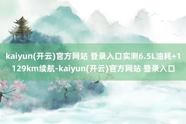 kaiyun(开云)官方网站 登录入口实测6.5L油耗+1129km续航-kaiyun(开云)官方网站 登录入口