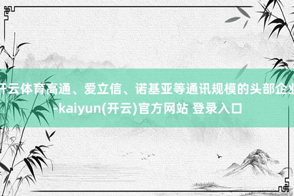 开云体育高通、爱立信、诺基亚等通讯规模的头部企业-kaiyun(开云)官方网站 登录入口