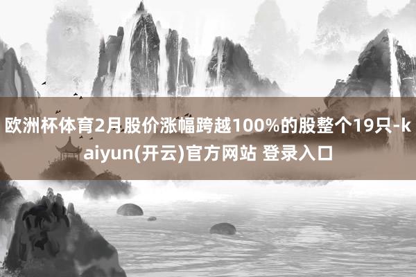 欧洲杯体育2月股价涨幅跨越100%的股整个19只-kaiyun(开云)官方网站 登录入口
