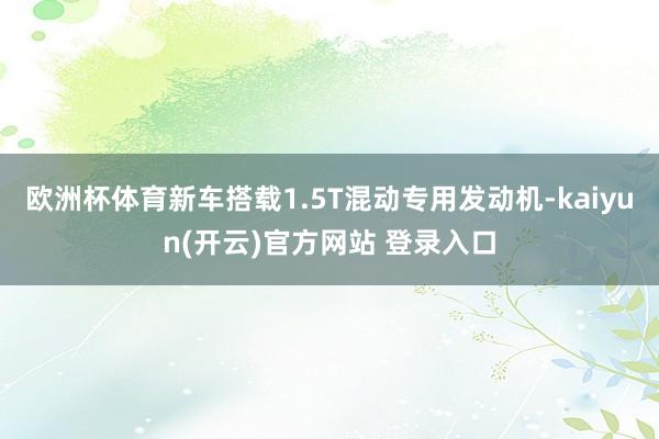 欧洲杯体育新车搭载1.5T混动专用发动机-kaiyun(开云)官方网站 登录入口