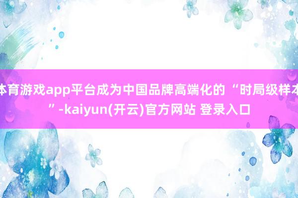 体育游戏app平台成为中国品牌高端化的 “时局级样本”-kaiyun(开云)官方网站 登录入口