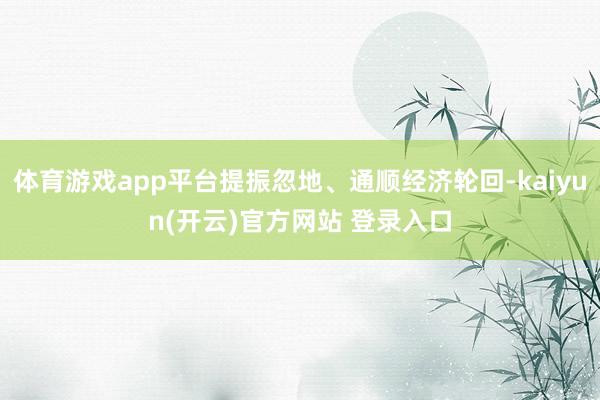 体育游戏app平台提振忽地、通顺经济轮回-kaiyun(开云)官方网站 登录入口