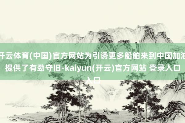 开云体育(中国)官方网站为引诱更多船舶来到中国加油提供了有劲守旧-kaiyun(开云)官方网站 登录入口