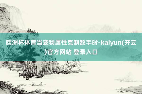 欧洲杯体育当宠物属性克制敌手时-kaiyun(开云)官方网站 登录入口