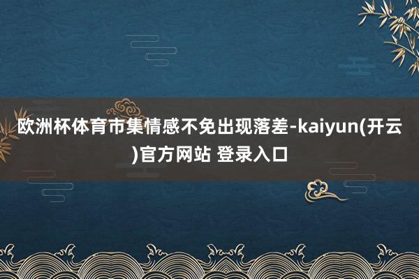 欧洲杯体育市集情感不免出现落差-kaiyun(开云)官方网站 登录入口