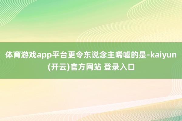 体育游戏app平台更令东说念主唏嘘的是-kaiyun(开云)官方网站 登录入口