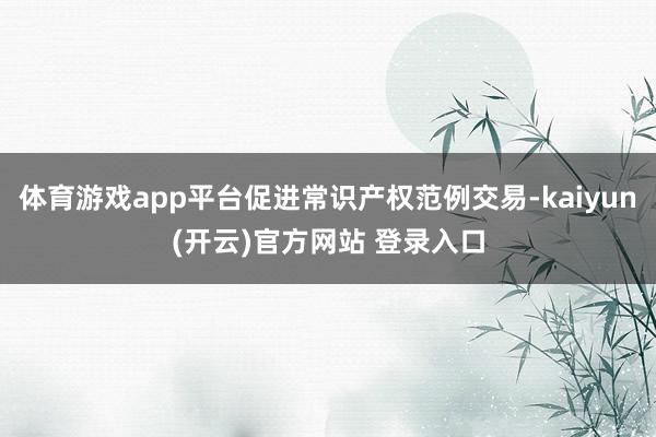 体育游戏app平台促进常识产权范例交易-kaiyun(开云)官方网站 登录入口