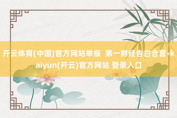 开云体育(中国)官方网站举报  第一财经告白合营-kaiyun(开云)官方网站 登录入口