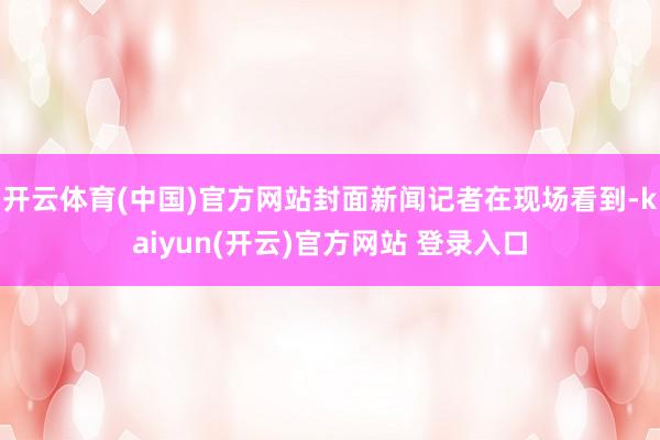 开云体育(中国)官方网站封面新闻记者在现场看到-kaiyun(开云)官方网站 登录入口