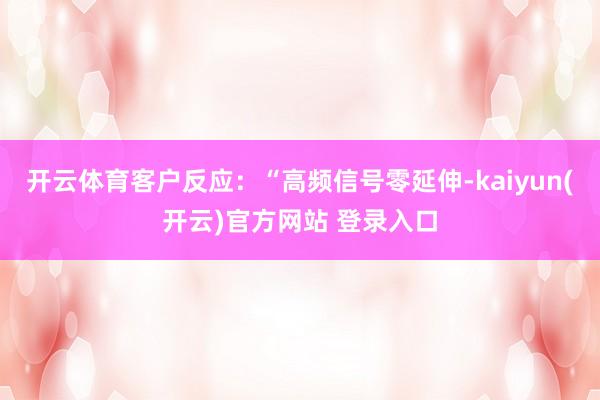 开云体育客户反应：“高频信号零延伸-kaiyun(开云)官方网站 登录入口