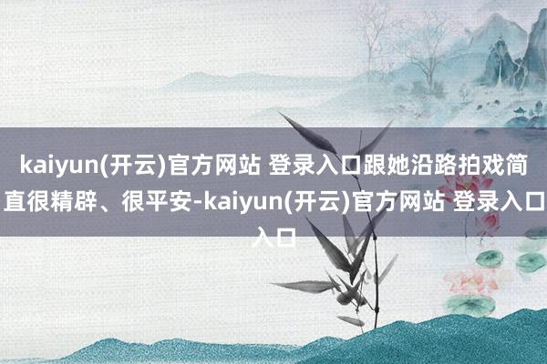 kaiyun(开云)官方网站 登录入口跟她沿路拍戏简直很精辟、很平安-kaiyun(开云)官方网站 登录入口