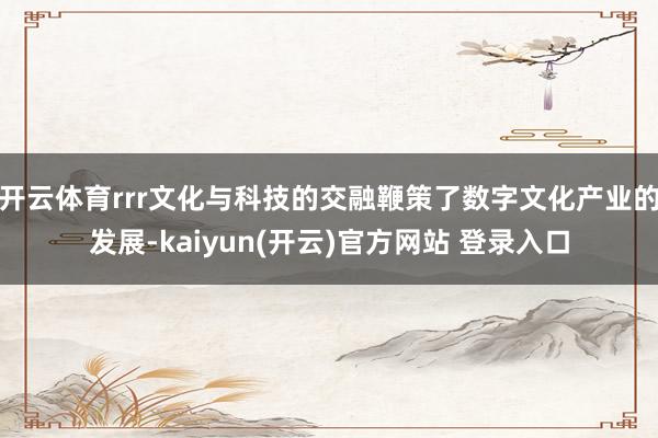 开云体育rrr文化与科技的交融鞭策了数字文化产业的发展-kaiyun(开云)官方网站 登录入口