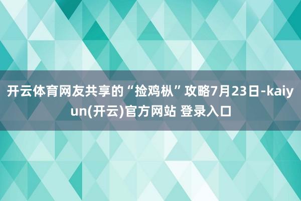 开云体育网友共享的“捡鸡枞”攻略7月23日-kaiyun(开云)官方网站 登录入口