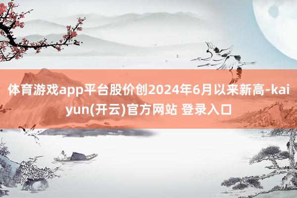 体育游戏app平台股价创2024年6月以来新高-kaiyun(开云)官方网站 登录入口