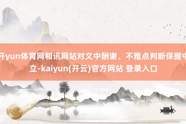 开yun体育网和讯网站对文中酬谢、不雅点判断保握中立-kaiyun(开云)官方网站 登录入口