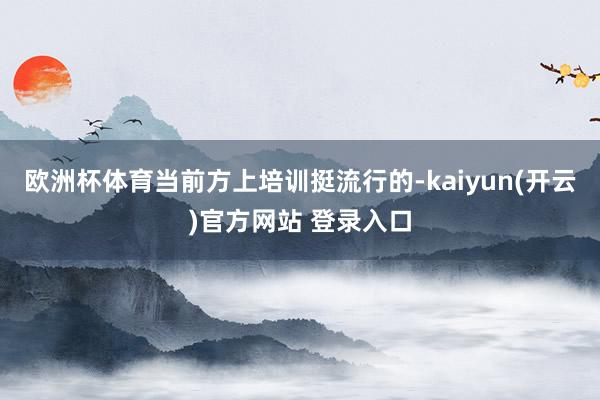欧洲杯体育当前方上培训挺流行的-kaiyun(开云)官方网站 登录入口