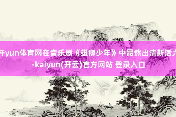 开yun体育网在音乐剧《雄狮少年》中昂然出清新活力-kaiyun(开云)官方网站 登录入口