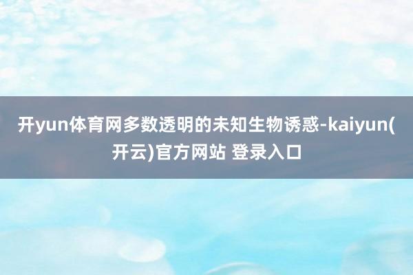 开yun体育网多数透明的未知生物诱惑-kaiyun(开云)官方网站 登录入口