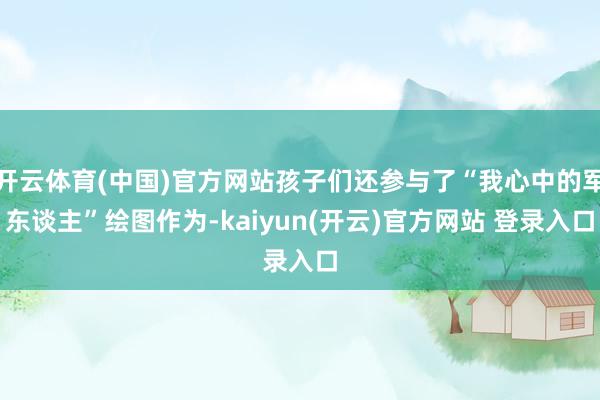 开云体育(中国)官方网站孩子们还参与了“我心中的军东谈主”绘图作为-kaiyun(开云)官方网站 登录入口