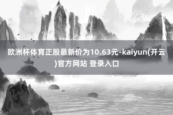 欧洲杯体育正股最新价为10.63元-kaiyun(开云)官方网站 登录入口