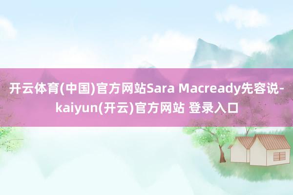 开云体育(中国)官方网站Sara Macready先容说-kaiyun(开云)官方网站 登录入口