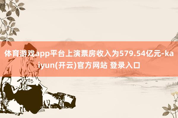 体育游戏app平台上演票房收入为579.54亿元-kaiyun(开云)官方网站 登录入口