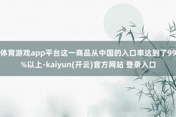 体育游戏app平台这一商品从中国的入口率达到了99%以上-kaiyun(开云)官方网站 登录入口